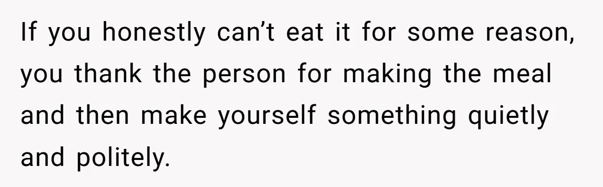 If you honestly can’t eat it for some reason, you thank the person for making the meal and then make yourself something quietly and politely.