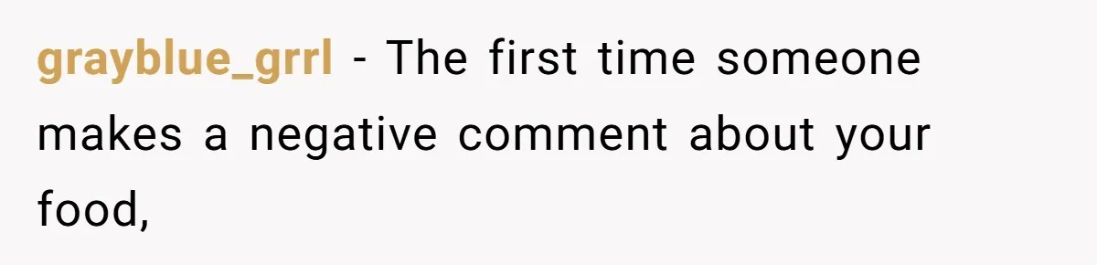 grayblue_grrl − The first time someone makes a negative comment about your food,