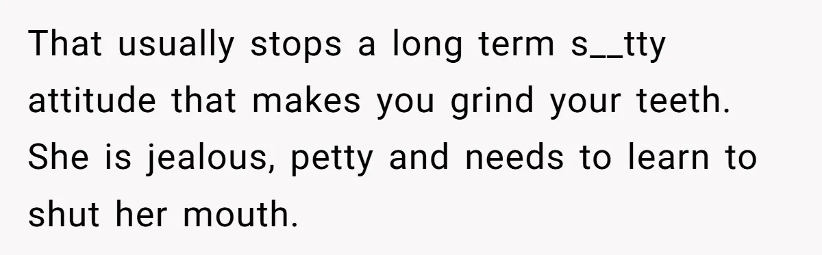 That usually stops a long term s__tty attitude that makes you grind your teeth. She is jealous, petty and needs to learn to shut her mouth.