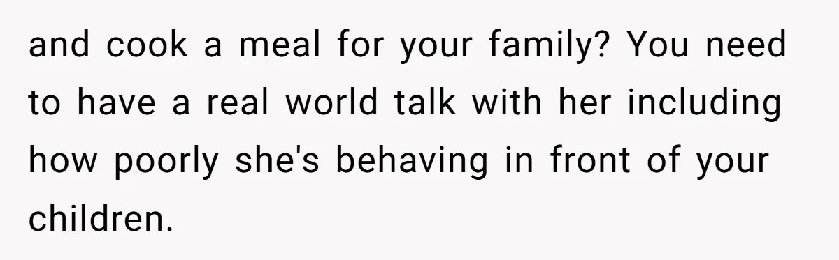 and cook a meal for your family? You need to have a real world talk with her including how poorly she's behaving in front of your children.