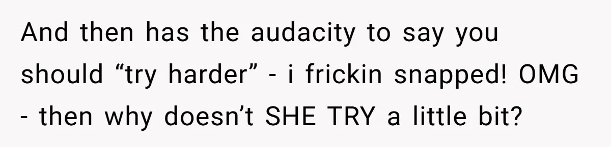 And then has the audacity to say you should “try harder” - i frickin snapped! OMG - then why doesn’t SHE TRY a little bit?