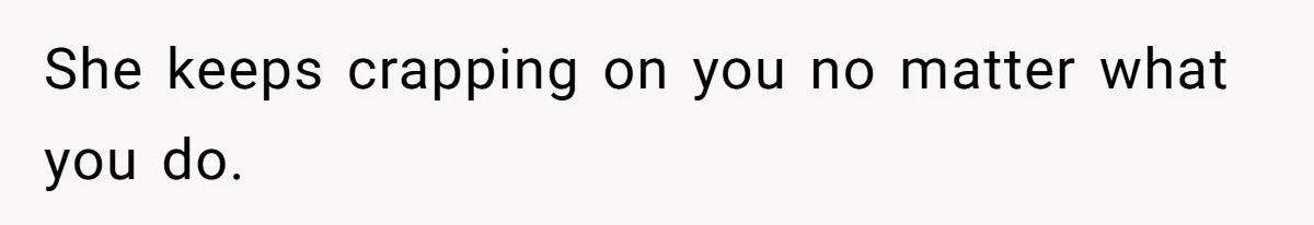 She keeps crapping on you no matter what you do.