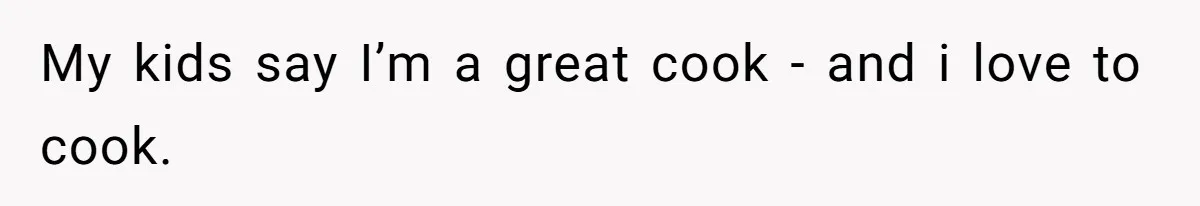 My kids say I’m a great cook - and i love to cook.