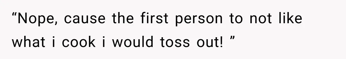 “Nope, cause the first person to not like what i cook i would toss out! ”