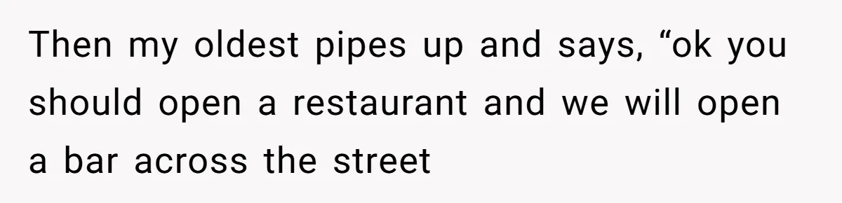 Then my oldest pipes up and says, “ok you should open a restaurant and we will open a bar across the street