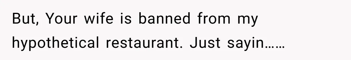But, Your wife is banned from my hypothetical restaurant. Just sayin……