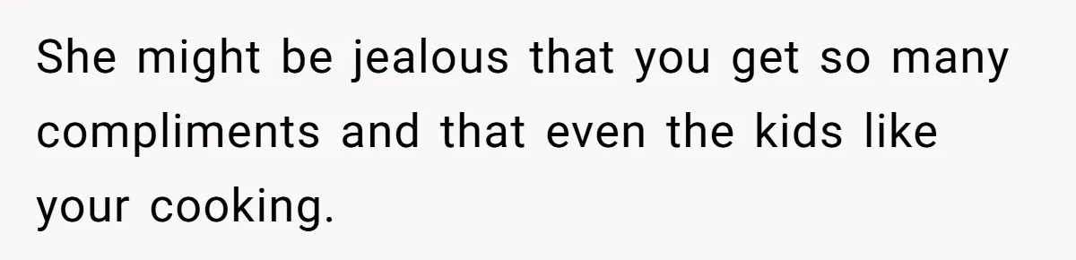 She might be jealous that you get so many compliments and that even the kids like your cooking.