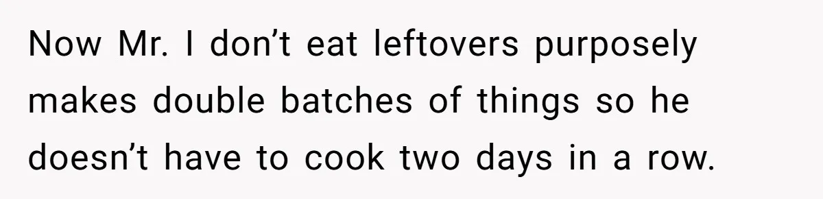 Now Mr. I don’t eat leftovers purposely makes double batches of things so he doesn’t have to cook two days in a row.