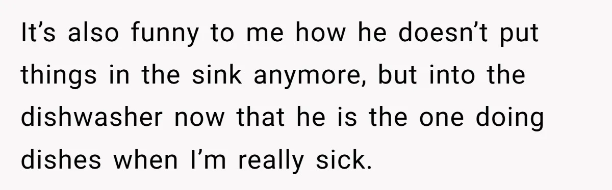 It’s also funny to me how he doesn’t put things in the sink anymore, but into the dishwasher now that he is the one doing dishes when I’m really sick.