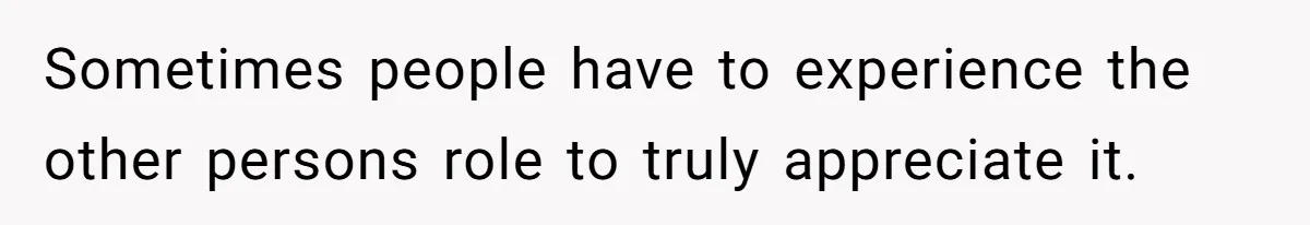 Sometimes people have to experience the other persons role to truly appreciate it.