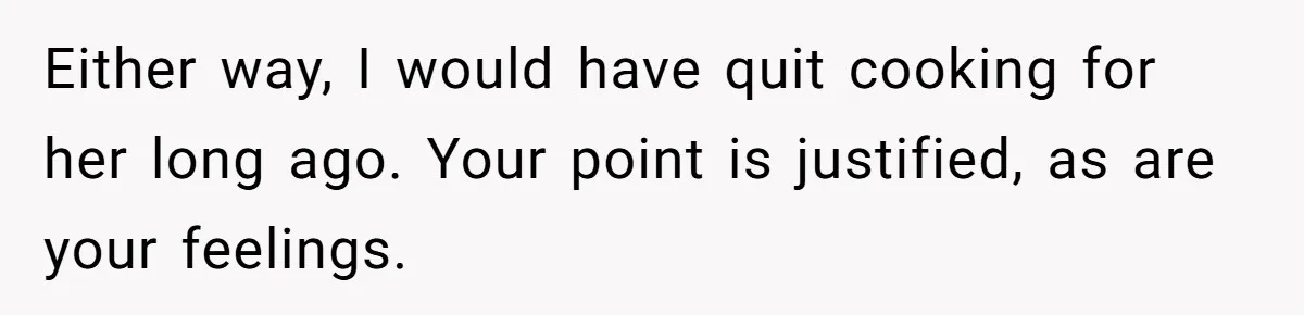 Either way, I would have quit cooking for her long ago. Your point is justified, as are your feelings.