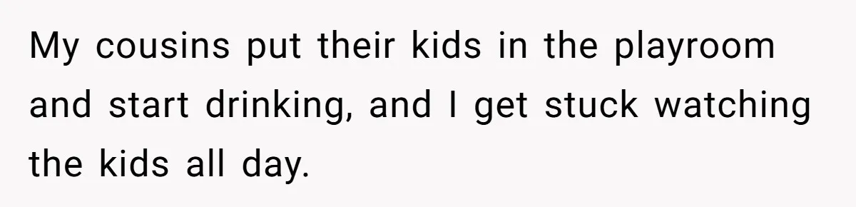 My cousins put their kids in the playroom and start drinking, and I get stuck watching the kids all day.