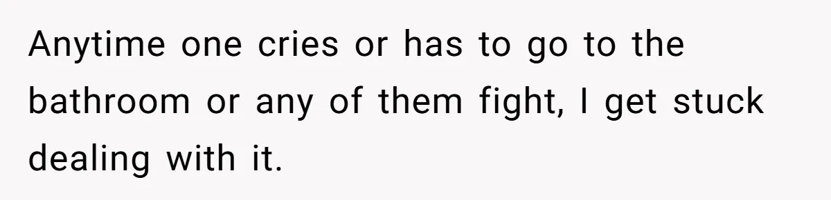 Anytime one cries or has to go to the bathroom or any of them fight, I get stuck dealing with it.