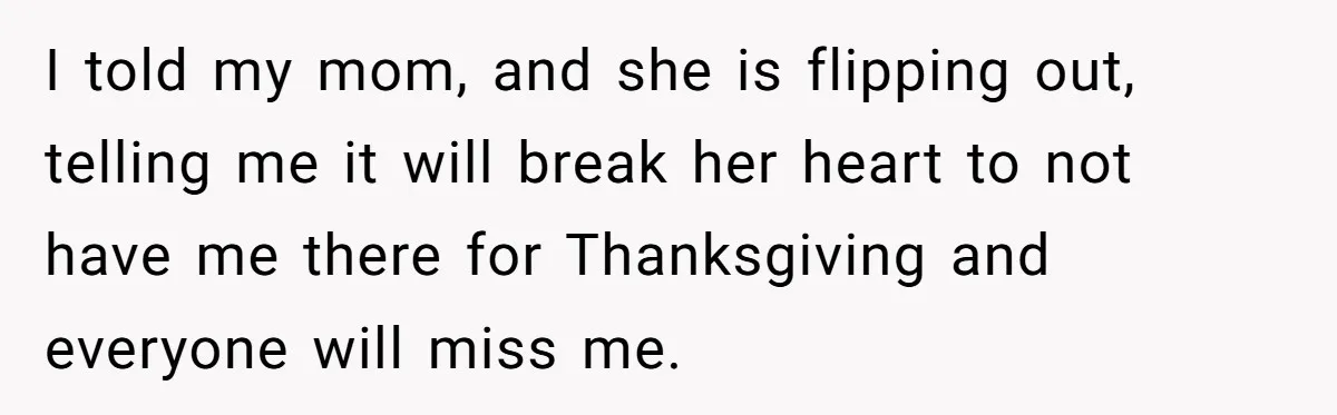I told my mom, and she is flipping out, telling me it will break her heart to not have me there for Thanksgiving and everyone will miss me.