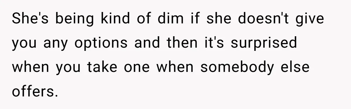 She's being kind of dim if she doesn't give you any options and then it's surprised when you take one when somebody else offers.