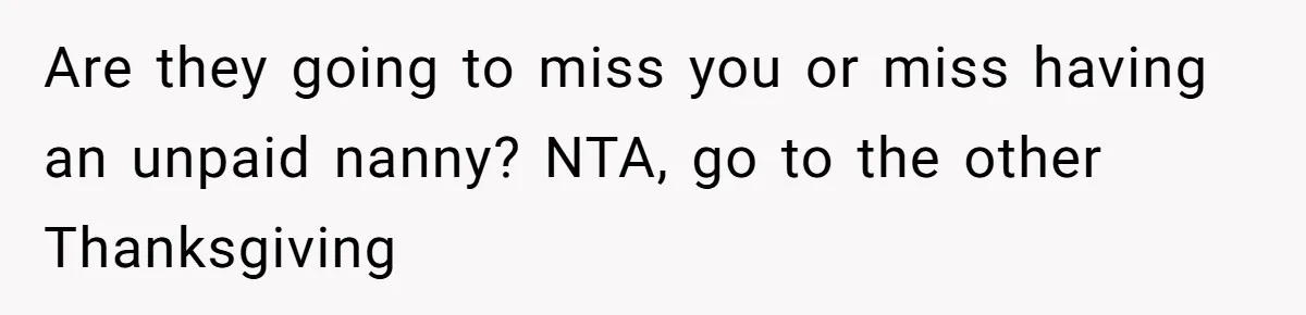 Are they going to miss you or miss having an unpaid nanny? NTA, go to the other Thanksgiving