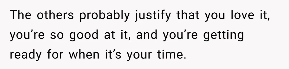 The others probably justify that you love it, you’re so good at it, and you’re getting ready for when it’s your time.