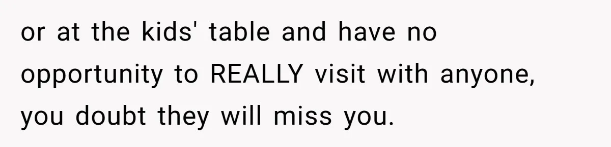 or at the kids' table and have no opportunity to REALLY visit with anyone, you doubt they will miss you.
