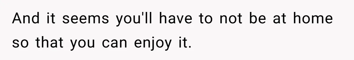 And it seems you'll have to not be at home so that you can enjoy it.
