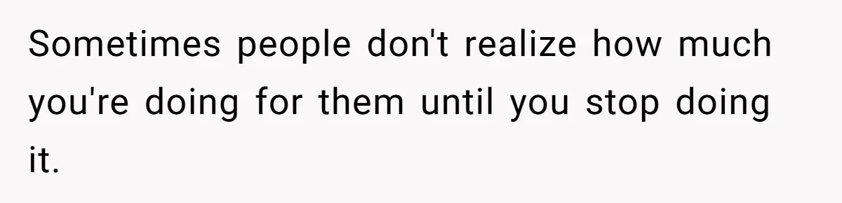 Sometimes people don't realize how much you're doing for them until you stop doing it.