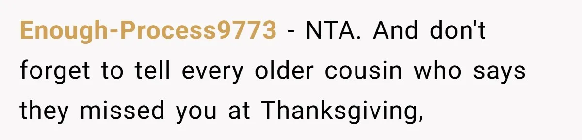 Enough-Process9773 − NTA. And don't forget to tell every older cousin who says they missed you at Thanksgiving,
