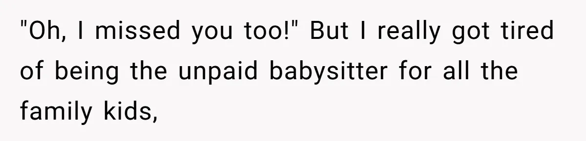 "Oh, I missed you too!" But I really got tired of being the unpaid babysitter for all the family kids,