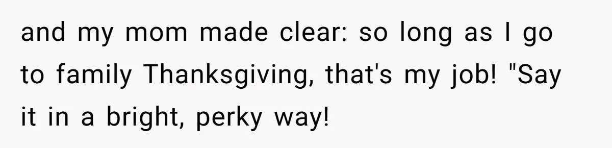 and my mom made clear: so long as I go to family Thanksgiving, that's my job! "Say it in a bright, perky way!