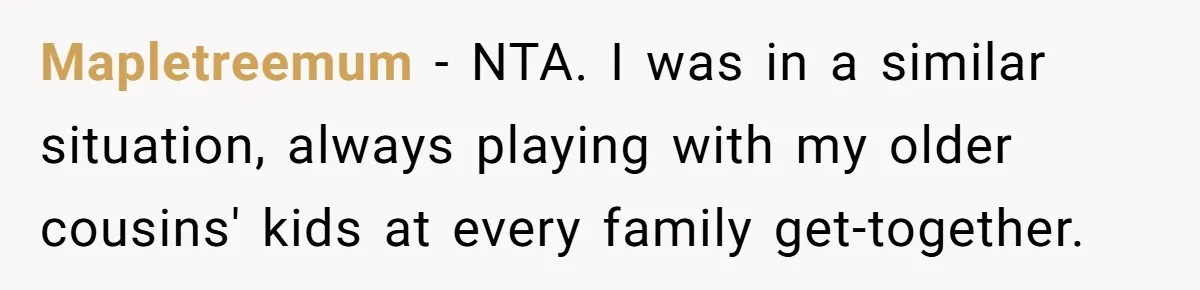 Mapletreemum − NTA. I was in a similar situation, always playing with my older cousins' kids at every family get-together.
