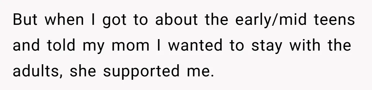 But when I got to about the early/mid teens and told my mom I wanted to stay with the adults, she supported me.