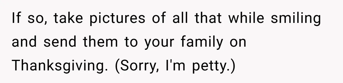If so, take pictures of all that while smiling and send them to your family on Thanksgiving. (Sorry, I'm petty.)