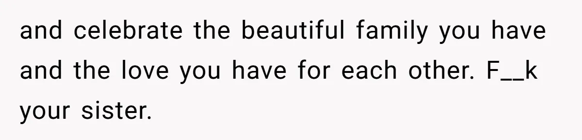 and celebrate the beautiful family you have and the love you have for each other. F__k your sister.