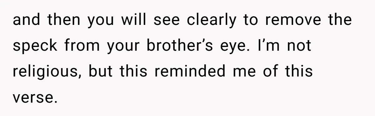 and then you will see clearly to remove the speck from your brother’s eye. I’m not religious, but this reminded me of this verse.