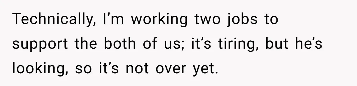 Technically, I’m working two jobs to support the both of us; it’s tiring, but he’s looking, so it’s not over yet.