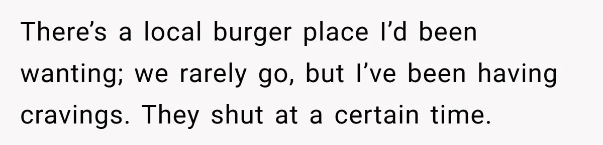 There’s a local burger place I’d been wanting; we rarely go, but I’ve been having cravings. They shut at a certain time.