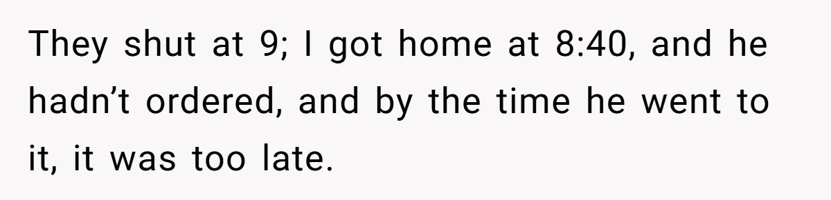 They shut at 9; I got home at 8:40, and he hadn’t ordered, and by the time he went to it, it was too late.