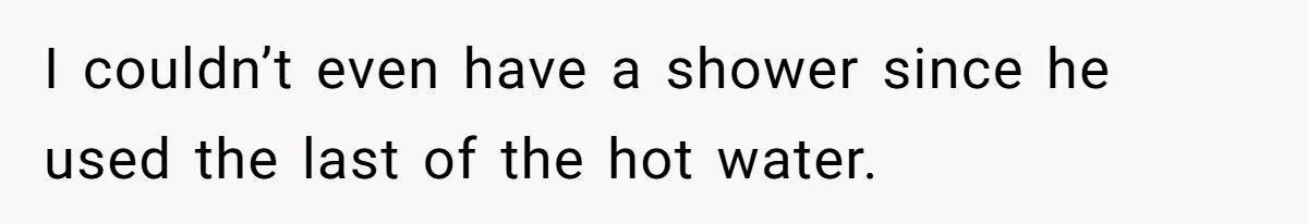 I couldn’t even have a shower since he used the last of the hot water.