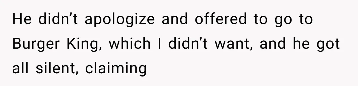 He didn’t apologize and offered to go to Burger King, which I didn’t want, and he got all silent, claiming