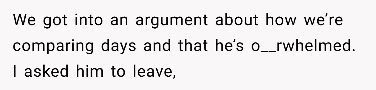 We got into an argument about how we’re comparing days and that he’s o__rwhelmed. I asked him to leave,
