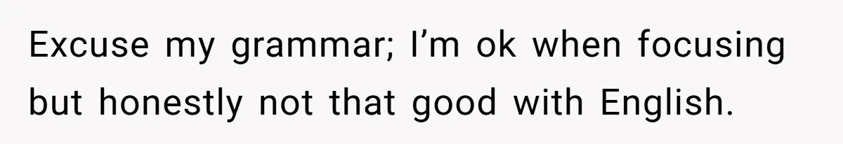 Excuse my grammar; I’m ok when focusing but honestly not that good with English.