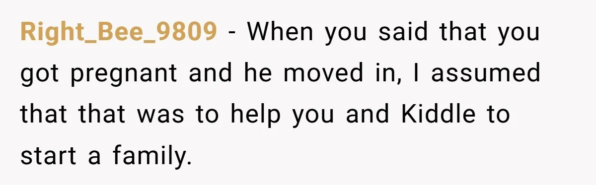 Right_Bee_9809 − When you said that you got pregnant and he moved in, I assumed that that was to help you and Kiddle to start a family.