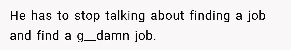 He has to stop talking about finding a job and find a g__damn job.