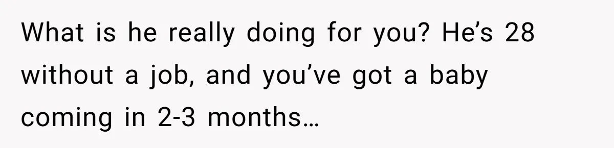 What is he really doing for you? He’s 28 without a job, and you’ve got a baby coming in 2-3 months…
