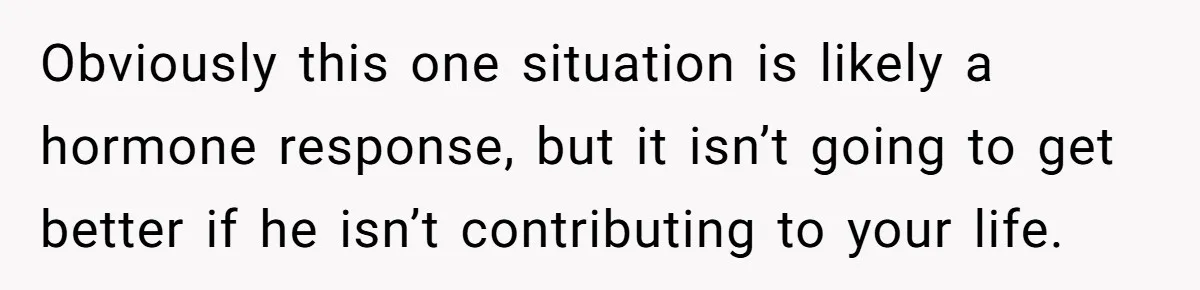 Obviously this one situation is likely a hormone response, but it isn’t going to get better if he isn’t contributing to your life.