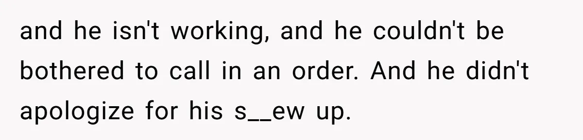 and he isn't working, and he couldn't be bothered to call in an order. And he didn't apologize for his s__ew up.