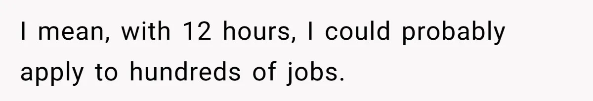 I mean, with 12 hours, I could probably apply to hundreds of jobs.