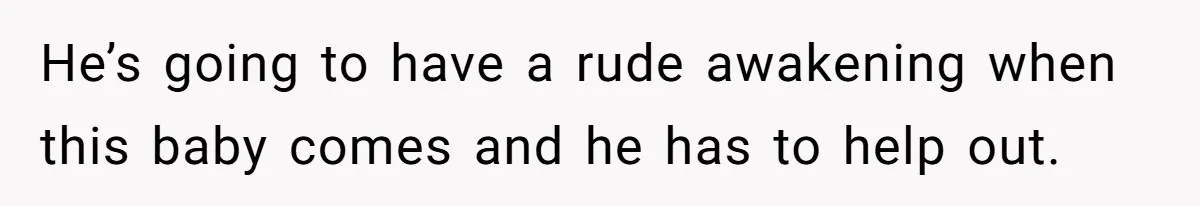 He’s going to have a rude awakening when this baby comes and he has to help out.