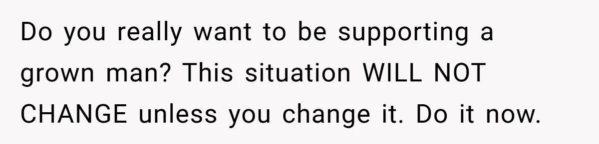 Do you really want to be supporting a grown man? This situation WILL NOT CHANGE unless you change it. Do it now.