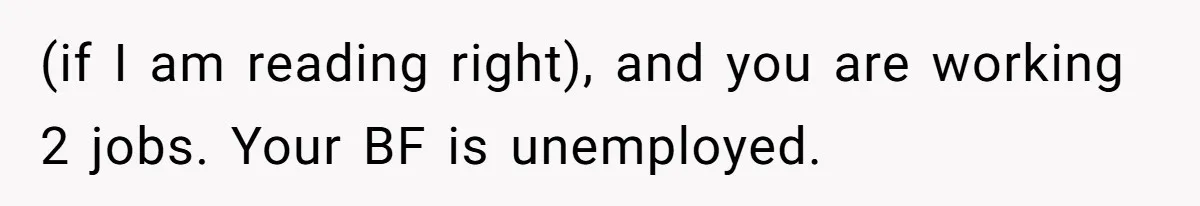 (if I am reading right), and you are working 2 jobs. Your BF is unemployed.