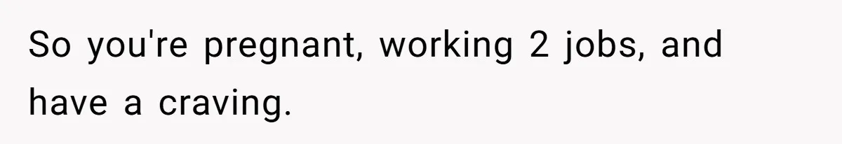 So you're pregnant, working 2 jobs, and have a craving.