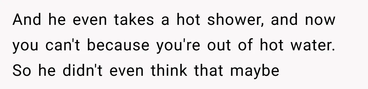 And he even takes a hot shower, and now you can't because you're out of hot water. So he didn't even think that maybe